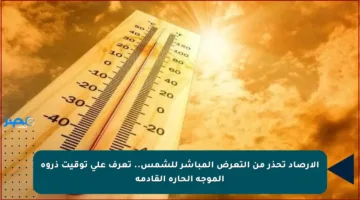الأرصاد تحذر من التعرض المباشر للشمس.. تعرف على توقيت ذروة الموجة الحارة القادمة